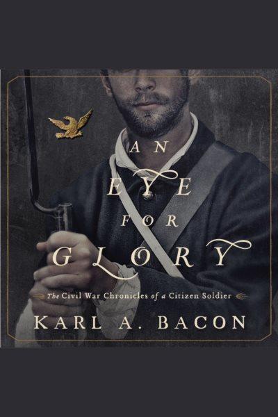 An eye for glory [electronic resource] : the Civil War chronicles of a Citizen Soldier / Karl A. Bacon.