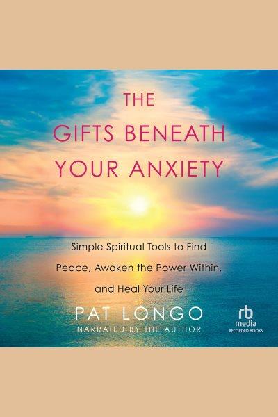 The gifts beneath your anxiety [electronic resource] : simple spiritual tools to find peace, awaken the power within and heal your life / Pat Longo.